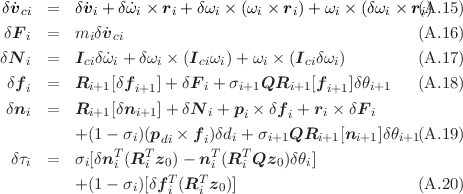  δ˙vci  =   δ˙vi + δ˙ωi × ri + δωi × (ωi × ri)+ ωi × (δωi × ri)(A.15 )
 δFi  =   miδ˙vci                                     (A.16 )
δN    =   I δω˙ + δω × (I  ω) + ω × (I  δω )         (A.17 )
   i       ci  i     i    ci i    i    ci  i
 δfi  =   Ri+1[δfi+1]+ δF i + σi+1QRi+1 [fi+1]δθi+1   (A.18 )
 δni  =   Ri+1[δni+1]+ δN i + pi × δfi + ri × δF i

          +(1 - σi)(pdi × f i)δdi + σi+1QRi+1 [ni+1 ]δθi+1(A.19 )
  δτi  =   σi[δnTi (RTi z0)- nTi (RTi Qz0 )δθi]
          +(1 - σi)[δfT (RT z0 )]                       (A.20 )
                     i   i
     