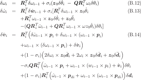           T                       T
δωi  =   Ri δωi-1 + σi(z0δθ˙i - QR i ωiδθi)            (B.12 )
δω˙i  =   RTi δ ˙wi-1 + σi[RTi δωi-1 × z0˙θi              (B.13 )
            T          ˙      
         +R i ωi-1 × z0δθi + z0θi
         - (QRTi ˙ωi-1 + QRTi ωi- 1 × ωz0θ˙i)δθi]
δv˙  =   RT (δ˙ω   × p  + δω   × (ω    × p )          (B.14 )
   i      i    i-1    i    i-1   ) i-1    i
         +ωi-1 × (δωi- 1 × p )+ δv˙i
                 (        i                       )
         +(1 - σi)2δ ωi × z0˙di + 2ωi × z0δd˙i + z0δdi
                 (                                )
         - σiQRTi ω˙i-1 × pi + ωi-1 × (wi-1 × pi)+ v˙i δθi
                   T(                              )
         +(1 - σi)R i  ˙ωi- 1 × pdi + ωi-1 × (ωi-1 × pdi) δdi
     