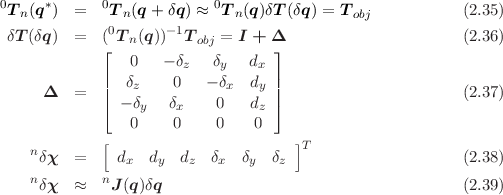 0     *      0             0
 T n(q  ) =    Tn(q + δq) ≈  Tn (q )δT (δq) = Tobj           (2.35)
 δT (δq ) =   (0Tn(q))-1T obj = I + Δ                       (2.36)
             ⌊                    ⌋
             |  0   - δz   δy  dx |
     Δ   =   ||  δz    0   - δx dy ||                       (2.37)
             ⌈ - δy  δx    0   dz ⌉
                0     0    0    0
    n        [                       ]T
     δχ  =     dx  dy  dz  δx  δy  δz                      (2.38)
    nδχ  ≈   nJ(q)δq                                      (2.39)
